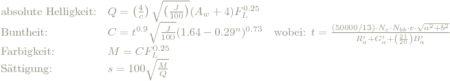 \begin{array} {lll} \textrm{absolute Helligkeit:} & Q=\left( \frac{4}{c} \right)\sqrt{\left( \frac{J}{100} \right)}(A_w+4)F_L^{0.25} & \\ \textrm{Buntheit:} & C=t^{0.9}\sqrt{\frac{J}{100}}(1.64-0.29^n)^{0.73} & \textrm{wobei: } t=\frac{(50000/13) \cdot N_c \cdot N_{bb}\cdot e\cdot \sqrt{a^2+b^2}}{R'_a+G'_a+\left( \frac{21}{20} \right)B'_a} \\ \textrm{Farbigkeit:} & M=CF_L^{0.25} & \\ \textrm{Sättigung:} & s=100\sqrt{ \frac{M}{Q}} &\\ \end{array}